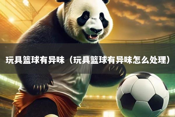 玩具篮球有异味（玩具篮球有异味怎么处理）