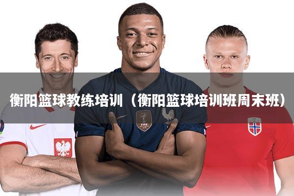 衡阳篮球教练培训（衡阳篮球培训班周末班）