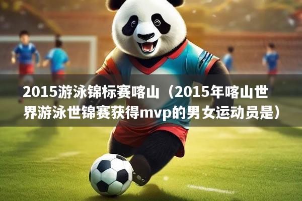 2015游泳锦标赛喀山（2015年喀山世界游泳世锦赛获得mvp的男女运动员是）